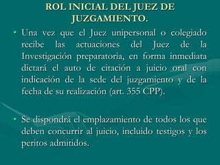 ROL INICIAL DEL JUEZ DE
JUZGAMIENTO.
• Una vez que el Juez unipersonal o colegiado
recibe las actuaciones del Juez de la
Investigación preparatoria, en forma inmediata
dictará el auto de citación a juicio oral con
indicación de la sede del juzgamiento y de la
fecha de su realización (art. 355 CPP).
• Se dispondrá el emplazamiento de todos los que
deben concurrir al juicio, incluido testigos y los
peritos admitidos.
 