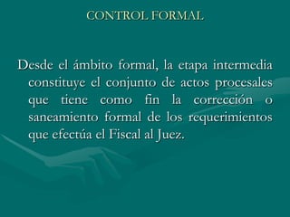 CONTROL FORMAL
Desde el ámbito formal, la etapa intermedia
constituye el conjunto de actos procesales
que tiene como fin la corrección o
saneamiento formal de los requerimientos
que efectúa el Fiscal al Juez.
 