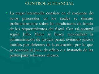 CONTROL SUSTANCIAL
• La etapa intermedia consiste en el conjunto de
actos procesales en los cuales se discute
preliminarmente sobre las condiciones de fondo
de los requerimientos del fiscal. Con tal control
según Julio Maier se busca racionalizar la
administración de justicia penal, evitando juicios
inútiles por defectos de la acusación, por lo que
se concede al Juez, de oficio o a instancia de las
partes para sobreseer el caso.
 