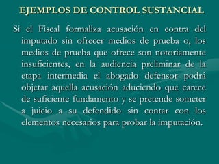 EJEMPLOS DE CONTROL SUSTANCIAL
Si el Fiscal formaliza acusación en contra del
imputado sin ofrecer medios de prueba o, los
medios de prueba que ofrece son notoriamente
insuficientes, en la audiencia preliminar de la
etapa intermedia el abogado defensor podrá
objetar aquella acusación aduciendo que carece
de suficiente fundamento y se pretende someter
a juicio a su defendido sin contar con los
elementos necesarios para probar la imputación.
 