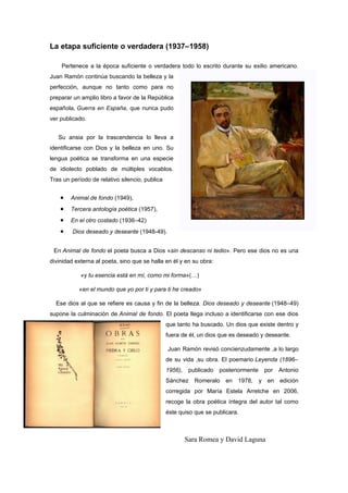 La etapa suficiente o verdadera (1937–1958)

    Pertenece a la época suficiente o verdadera todo lo escrito durante su exilio americano.
Juan Ramón continúa buscando la belleza y la
perfección, aunque no tanto como para no
preparar un amplio libro a favor de la República
española, Guerra en España, que nunca pudo
ver publicado.


   Su ansia por la trascendencia lo lleva a
identificarse con Dios y la belleza en uno. Su
lengua poética se transforma en una especie
de idiolecto poblado de múltiples vocablos.
Tras un período de relativo silencio, publica


    •   Animal de fondo (1949),
    •   Tercera antología poética (1957),
    •   En el otro costado (1936–42)
    •    Dios deseado y deseante (1948-49).


 En Animal de fondo el poeta busca a Dios «sin descanso ni tedio». Pero ese dios no es una
divinidad externa al poeta, sino que se halla en él y en su obra:

            «y tu esencia está en mí, como mi forma»(…)

           «en el mundo que yo por ti y para ti he creado»

  Ese dios al que se refiere es causa y fin de la belleza. Dios deseado y deseante (1948–49)
supone la culminación de Animal de fondo. El poeta llega incluso a identificarse con ese dios
                                                que tanto ha buscado. Un dios que existe dentro y
                                                fuera de él, un dios que es deseado y deseante.

                                                Juan Ramón revisó concienzudamente ,a lo largo
                                                de su vida ,su obra. El poemario Leyenda (1896–
                                                1956),    publicado   posteriormente       por   Antonio
                                                Sánchez     Romeralo    en   1978,     y    en   edición
                                                corregida por María Estela Arretche en 2006,
                                                recoge la obra poética íntegra del autor tal como
                                                éste quiso que se publicara.



                                                         Sara Romea y David Laguna
 