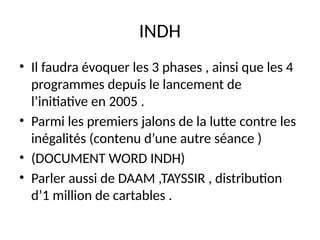INDH
• Il faudra évoquer les 3 phases , ainsi que les 4
programmes depuis le lancement de
l’initiative en 2005 .
• Parmi les premiers jalons de la lutte contre les
inégalités (contenu d’une autre séance )
• (DOCUMENT WORD INDH)
• Parler aussi de DAAM ,TAYSSIR , distribution
d’1 million de cartables .
 
