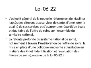 Loi 06-22
• L'objectif général de la nouvelle réforme est de «faciliter
l'accès des citoyens aux services de santé, d'améliorer la
qualité de ces services et d'assurer une répartition égale
et équitable de l'offre de soins sur l'ensemble du
territoire national.
• La refonte profonde du système national de santé,
notamment à travers l’amélioration de l’offre de soins, la
mise en place d’une politique innovante et incitative en
matière des RH et l’identification et l’évaluation des
filières de soins(contenu de la loi 06-22 )
 