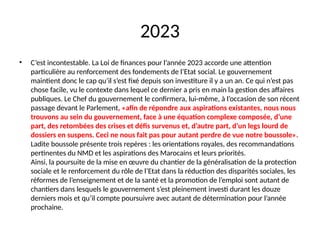 2023
• C’est incontestable. La Loi de finances pour l’année 2023 accorde une attention
particulière au renforcement des fondements de l’Etat social. Le gouvernement
maintient donc le cap qu’il s’est fixé depuis son investiture il y a un an. Ce qui n’est pas
chose facile, vu le contexte dans lequel ce dernier a pris en main la gestion des affaires
publiques. Le Chef du gouvernement le confirmera, lui-même, à l’occasion de son récent
passage devant le Parlement, «afin de répondre aux aspirations existantes, nous nous
trouvons au sein du gouvernement, face à une équation complexe composée, d’une
part, des retombées des crises et défis survenus et, d’autre part, d’un legs lourd de
dossiers en suspens. Ceci ne nous fait pas pour autant perdre de vue notre boussole».
Ladite boussole présente trois repères : les orientations royales, des recommandations
pertinentes du NMD et les aspirations des Marocains et leurs priorités.
Ainsi, la poursuite de la mise en œuvre du chantier de la généralisation de la protection
sociale et le renforcement du rôle de l’Etat dans la réduction des disparités sociales, les
réformes de l’enseignement et de la santé et la promotion de l’emploi sont autant de
chantiers dans lesquels le gouvernement s’est pleinement investi durant les douze
derniers mois et qu’il compte poursuivre avec autant de détermination pour l’année
prochaine.
 