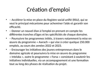 Création d’emploi
• – Accélérer la mise en place du Registre social unifié (RSU), qui se
veut le principal mécanisme pour acheminer l’aide et garantir son
efficacité.
• – Donner un nouvel élan à l’emploi en prenant en compte les
différentes tranches d’âges et les spécificités de chaque domaine.
• – Poursuivre les programmes initiés, à travers notamment la mise en
œuvre du programme « Awrach » qui vise à créer quelque 250.000
emplois, au cours des années 2022 et 2023.
• – Encourager les initiatives des jeunes entrepreneurs dans le
domaine agricole et poursuivra la mise en œuvre du programme
« Intelaka », outre le programme « Forsa » consistant à soutenir les
initiatives individuelles, via un accompagnement et une formation
tout au long des phases de réalisation du projet.
 
