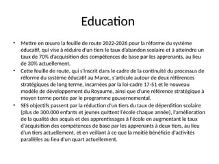 Education
• Mettre en œuvre la feuille de route 2022-2026 pour la réforme du système
éducatif, qui vise à réduire d’un tiers le taux d’abandon scolaire et à atteindre un
taux de 70% d’acquisition des compétences de base par les apprenants, au lieu
de 30% actuellement.
• Cette feuille de route, qui s'inscrit dans le cadre de la continuité du processus de
réforme du système éducatif au Maroc, s'articule autour de deux références
stratégiques de long terme, incarnées par la loi-cadre 17-51 et le nouveau
modèle de développement du Royaume, ainsi que d'une référence stratégique à
moyen terme portée par le programme gouvernemental.
• SES objectifs passent par la réduction d'un tiers du taux de déperdition scolaire
(plus de 300.000 enfants et jeunes quittent l'école chaque année), l'amélioration
de la qualité des acquis et des apprentissages à l'école en augmentant le taux
d'acquisition des compétences de base par les apprenants à deux tiers, au lieu
d'un tiers actuellement, et en veillant à ce que la moitié bénéficie d'activités
parallèles au lieu d'un quart actuellement.
 
