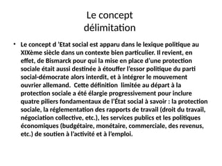 Le concept
délimitation
• Le concept d ’Etat social est apparu dans le lexique politique au
XIXème siècle dans un contexte bien particulier. Il revient, en
effet, de Bismarck pour qui la mise en place d’une protection
sociale était aussi destinée à étouffer l’essor politique du parti
social-démocrate alors interdit, et à intégrer le mouvement
ouvrier allemand. Cette définition limitée au départ à la
protection sociale a été élargie progressivement pour inclure
quatre piliers fondamentaux de l’État social à savoir : la protection
sociale, la réglementation des rapports de travail (droit du travail,
négociation collective, etc.), les services publics et les politiques
économiques (budgétaire, monétaire, commerciale, des revenus,
etc.) de soutien à l’activité et à l’emploi.
 