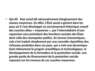 • Qui dit Etat social dit nécessairement élargissement des
classes moyennes. En effet, L’État social a généré dans les
pays où il s’est développé un accroissement historique massif
des couches dites « moyennes », par l’intermédiaire d’une
expansion sans précédent des fonctions sociales des États
dont celle des monopoles publics. En termes économiques,
cela s’est traduit simplement par une nouvelle répartition des
richesses produites dans ces pays, qui a créé une dynamique
liant intimement le progrès scientifique et technologique, le
développement de la formation et la protection sociale, une
grande partie du financement de la protection sociale
reposant sur les revenus de ces couches moyennes.
 