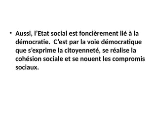 • Aussi, l’Etat social est foncièrement lié à la
démocratie. C’est par la voie démocratique
que s’exprime la citoyenneté, se réalise la
cohésion sociale et se nouent les compromis
sociaux.
 