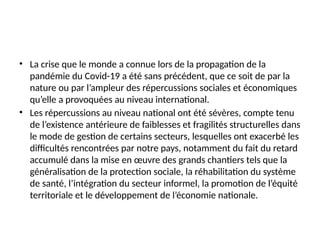 • La crise que le monde a connue lors de la propagation de la
pandémie du Covid-19 a été sans précédent, que ce soit de par la
nature ou par l’ampleur des répercussions sociales et économiques
qu’elle a provoquées au niveau international.
• Les répercussions au niveau national ont été sévères, compte tenu
de l’existence antérieure de faiblesses et fragilités structurelles dans
le mode de gestion de certains secteurs, lesquelles ont exacerbé les
difficultés rencontrées par notre pays, notamment du fait du retard
accumulé dans la mise en œuvre des grands chantiers tels que la
généralisation de la protection sociale, la réhabilitation du système
de santé, l’intégration du secteur informel, la promotion de l’équité
territoriale et le développement de l’économie nationale.
 
