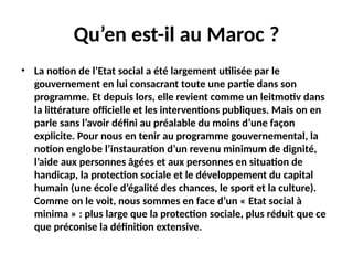 Qu’en est-il au Maroc ?
• La notion de l’Etat social a été largement utilisée par le
gouvernement en lui consacrant toute une partie dans son
programme. Et depuis lors, elle revient comme un leitmotiv dans
la littérature officielle et les interventions publiques. Mais on en
parle sans l’avoir défini au préalable du moins d’une façon
explicite. Pour nous en tenir au programme gouvernemental, la
notion englobe l’instauration d’un revenu minimum de dignité,
l’aide aux personnes âgées et aux personnes en situation de
handicap, la protection sociale et le développement du capital
humain (une école d’égalité des chances, le sport et la culture).
Comme on le voit, nous sommes en face d’un « Etat social à
minima » : plus large que la protection sociale, plus réduit que ce
que préconise la définition extensive.
 