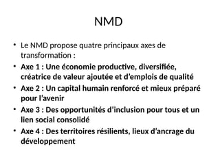 NMD
• Le NMD propose quatre principaux axes de
transformation :
• Axe 1 : Une économie productive, diversifiée,
créatrice de valeur ajoutée et d’emplois de qualité
• Axe 2 : Un capital humain renforcé et mieux préparé
pour l’avenir
• Axe 3 : Des opportunités d’inclusion pour tous et un
lien social consolidé
• Axe 4 : Des territoires résilients, lieux d’ancrage du
développement
 