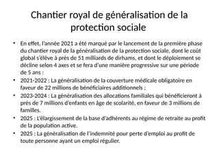 Chantier royal de généralisation de la
protection sociale
• En effet, l’année 2021 a été marqué par le lancement de la première phase
du chantier royal de la généralisation de la protection sociale, dont le coût
global s’élève à près de 51 milliards de dirhams, et dont le déploiement se
décline selon 4 axes et se fera d’une manière progressive sur une période
de 5 ans :
• 2021-2022 : La généralisation de la couverture médicale obligatoire en
faveur de 22 millions de bénéficiaires additionnels ;
• 2023-2024 : La généralisation des allocations familiales qui bénéficieront à
près de 7 millions d’enfants en âge de scolarité, en faveur de 3 millions de
familles.
• 2025 : L’élargissement de la base d’adhérents au régime de retraite au profit
de la population active.
• 2025 : La généralisation de l’indemnité pour perte d’emploi au profit de
toute personne ayant un emploi régulier.
 