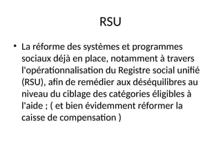 RSU
• La réforme des systèmes et programmes
sociaux déjà en place, notamment à travers
l'opérationnalisation du Registre social unifié
(RSU), afin de remédier aux déséquilibres au
niveau du ciblage des catégories éligibles à
l'aide ; ( et bien évidemment réformer la
caisse de compensation )
 
