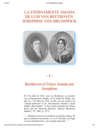 3/7/2021 LA ETERNAMENTE AMADA
www.testimonios-de-un-discipulo.com/La-Eternamente-Amada.html 1/37
 
LA ETERNAMENTE AMADA

DE LUIS VAN BEETHOVEN 

JOSEPHINE VON BRUNSWICK
- I -
Beethoven el Único
Amado por
Josephine
El 3 de Julio de 1812, Luis
 van Beethoven se encontró
con su Eternamente
Amada, en la ciudad de Praga. Los
días 6 y 7 de
Julio de 1812, escribe sus tres cartas a la
"Amada Inmortal" (a la "Eternamente Amada"),
 desde
Teplitz. (Rita Steblin, "A New Look at
Beethoven's Diary
Entry and the 'Immortal
 Beloved', "Bonner Beethoven
Studien", "6", 2007,
p. 157").

“… Beethoven está en un estado
de excitación intensa. Ya
que sin duda ha
encontrado, el 2 o el 3 de julio, en Praga
o en
sus inmediaciones, a la «amada inmortal»…”

 
 