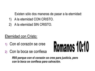 Existen sólo dos maneras de pasar a la eternidad:
1) A la eternidad CON CRISTO.
2) A la eternidad SIN CRISTO.
Eternidad con Cristo:
1) Con el corazón se cree
2) Con la boca se confiesa
R95 porque con el corazón se cree para justicia, pero
con la boca se confiesa para salvación.
 