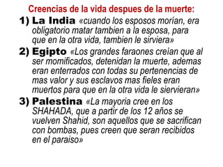 Creencias de la vida despues de la muerte:
1) La India «cuando los esposos morían, era
obligatorio matar tambien a la esposa, para
que en la otra vida, tambien le sirviera»
2) Egipto «Los grandes faraones creían que al
ser momificados, detenidan la muerte, ademas
eran enterrados con todas su pertenencias de
mas valor y sus esclavos mas fieles eran
muertos para que en la otra vida le siervieran»
3) Palestina «La mayoria cree en los
SHAHADA, que a partir de los 12 años se
vuelven Shahid, son aquellos que se sacrifican
con bombas, pues creen que seran recibidos
en el paraiso»
 