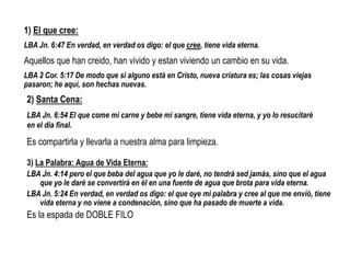 3) La Palabra: Agua de Vida Eterna:
LBA Jn. 4:14 pero el que beba del agua que yo le daré, no tendrá sed jamás, sino que el agua
que yo le daré se convertirá en él en una fuente de agua que brota para vida eterna.
LBA Jn. 5:24 En verdad, en verdad os digo: el que oye mi palabra y cree al que me envió, tiene
vida eterna y no viene a condenación, sino que ha pasado de muerte a vida.
Es la espada de DOBLE FILO
1) El que cree:
LBA Jn. 6:47 En verdad, en verdad os digo: el que cree, tiene vida eterna.
Aquellos que han creido, han vivido y estan viviendo un cambio en su vida.
LBA 2 Cor. 5:17 De modo que si alguno está en Cristo, nueva criatura es; las cosas viejas
pasaron; he aquí, son hechas nuevas.
2) Santa Cena:
LBA Jn. 6:54 El que come mi carne y bebe mi sangre, tiene vida eterna, y yo lo resucitaré
en el día final.
Es compartirla y llevarla a nuestra alma para limpieza.
 