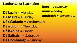 Laethanta na Seachtaine
Dé Luain = Monday
Dé Máirt = Tuesday
Dé Céadaoin = Wednesday
Déardaoin = Thursday
Dé hAoine = Friday
Dé Sathairn = Saturday
Dé Domhnaigh = Sunday
inné = yesterday
inniu = today
amárach = tomorrow
 