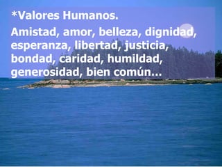 *Valores Humanos. Amistad, amor, belleza, dignidad, esperanza, libertad, justicia, bondad, caridad, humildad, generosidad, bien común…  