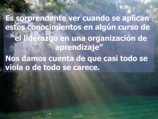 Es sorprendente ver cuando se aplican estos conocimientos en algún curso de “ el liderazgo en una organización de aprendizaje” Nos damos cuenta de que casi todo se viola o de todo se carece. 