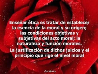 Enseñar ética es tratar de establecer la esencia de la moral y su origen; las condiciones objetivas y subjetivas del acto moral; la naturaleza y función morales. La justificación de dichos juicios y el principio que rige el nivel moral Con Música  