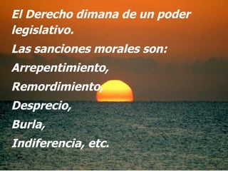 El Derecho dimana de un poder legislativo.  Las sanciones morales son: Arrepentimiento,  Remordimiento, Desprecio, Burla, Indiferencia, etc. 