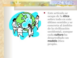 Este artículo se ocupa de la  ética  sobre todo en este último sentido y se concreta al ámbito de la civilización occidental, aunque cada  cultura  ha desarrollado un  modelo  ético propio. 