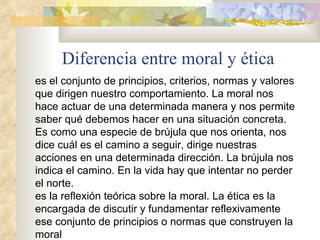 Diferencia entre moral y ética es el conjunto de principios, criterios, normas y valores que dirigen nuestro comportamiento. La moral nos hace actuar de una determinada manera y nos permite saber qué debemos hacer en una situación concreta. Es como una especie de brújula que nos orienta, nos dice cuál es el camino a seguir, dirige nuestras acciones en una determinada dirección. La brújula nos indica el camino. En la vida hay que intentar no perder el norte.  es la reflexión teórica sobre la moral. La ética es la encargada de discutir y fundamentar reflexivamente ese conjunto de principios o normas que construyen la moral 