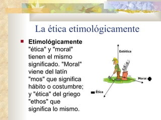 La ética etimológicamente Etimológicamente  "ética" y "moral" tienen el mismo significado. "Moral" viene del latín "mos" que significa hábito o costumbre; y "ética" del griego "ethos" que significa lo mismo.  