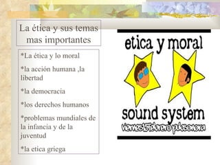 La ética y sus temas mas importantes *La ética y lo moral *la acción humana ,la libertad *la democracia *los derechos humanos *problemas mundiales de la infancia y de la juventud *la etica griega 
