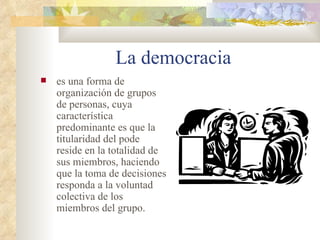 La democracia es una forma de organización de grupos de personas, cuya característica predominante es que la titularidad del pode reside en la totalidad de sus miembros, haciendo que la toma de decisiones responda a la voluntad colectiva de los miembros del grupo. 