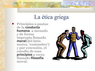 La ética griega Principios o pautas de la  conducta humana , a menudo y de forma impropia llamada  moral (del latín mores, ‘costumbre’) y por extensión, el estudio de esos  principios  a veces llamado  filosofía  moral.  