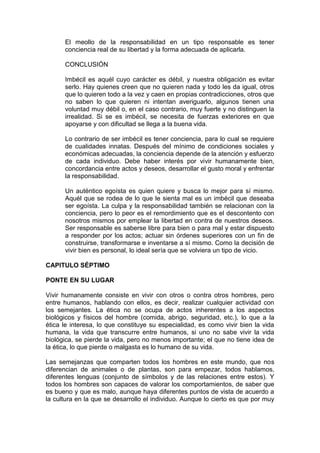 El meollo de la responsabilidad en un tipo responsable es tener
      conciencia real de su libertad y la forma adecuada de aplicarla.

      CONCLUSIÓN

      Imbécil es aquél cuyo carácter es débil, y nuestra obligación es evitar
      serlo. Hay quienes creen que no quieren nada y todo les da igual, otros
      que lo quieren todo a la vez y caen en propias contradicciones, otros que
      no saben lo que quieren ni intentan averiguarlo, algunos tienen una
      voluntad muy débil o, en el caso contrario, muy fuerte y no distinguen la
      irrealidad. Si se es imbécil, se necesita de fuerzas exteriores en que
      apoyarse y con dificultad se llega a la buena vida.

      Lo contrario de ser imbécil es tener conciencia, para lo cual se requiere
      de cualidades innatas. Después del mínimo de condiciones sociales y
      económicas adecuadas, la conciencia depende de la atención y esfuerzo
      de cada individuo. Debe haber interés por vivir humanamente bien,
      concordancia entre actos y deseos, desarrollar el gusto moral y enfrentar
      la responsabilidad.

      Un auténtico egoísta es quien quiere y busca lo mejor para sí mismo.
      Aquél que se rodea de lo que le sienta mal es un imbécil que deseaba
      ser egoísta. La culpa y la responsabilidad también se relacionan con la
      conciencia, pero lo peor es el remordimiento que es el descontento con
      nosotros mismos por emplear la libertad en contra de nuestros deseos.
      Ser responsable es saberse libre para bien o para mal y estar dispuesto
      a responder por los actos; actuar sin órdenes superiores con un fin de
      construirse, transformarse e inventarse a sí mismo. Como la decisión de
      vivir bien es personal, lo ideal sería que se volviera un tipo de vicio.

CAPITULO SÉPTIMO

PONTE EN SU LUGAR

Vivir humanamente consiste en vivir con otros o contra otros hombres, pero
entre humanos, hablando con ellos, es decir, realizar cualquier actividad con
los semejantes. La ética no se ocupa de actos inherentes a los aspectos
biológicos y físicos del hombre (comida, abrigo, seguridad, etc.), lo que a la
ética le interesa, lo que constituye su especialidad, es como vivir bien la vida
humana, la vida que transcurre entre humanos, si uno no sabe vivir la vida
biológica, se pierde la vida, pero no menos importante; el que no tiene idea de
la ética, lo que pierde o malgasta es lo humano de su vida.

Las semejanzas que comparten todos los hombres en este mundo, que nos
diferencian de animales o de plantas, son para empezar, todos hablamos,
diferentes lenguas (conjunto de símbolos y de las relaciones entre estos). Y
todos los hombres son capaces de valorar los comportamientos, de saber que
es bueno y que es malo, aunque haya diferentes puntos de vista de acuerdo a
la cultura en la que se desarrollo el individuo. Aunque lo cierto es que por muy
 