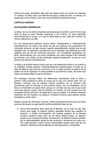 triste es la culpa; considerar algo más que placer como un crimen es reclamar
un castigo. Es falso creer que siempre se goza a costa de otros, el interés y la
ayuda que se les brinde va por otro camino distinto al disfrutar propio.

CAPÍTULO NOVENO

ELECCIONES GENERALES

La ética, no es una arma arrojadiza que perjudique al prójimo, para lo único que
sirve la ética es para intentar mejorarse a uno mismo, no para reprender
elocuentemente al vecino, y lo que la ética sabe es que cada ser humano es
único y diferente a su etilo.

En una democracia políticos somos todos, directamente o indirectamente
(representación de otros), las ideas de que los políticos son igualmente de
inmorales proviene de que ocupan lugares especialmente visibles que se les
otorgaron por su parecido o semejanza con la sociedad. Sus defectos son más
públicos que los de las restantes personas. Las sociedades igualitarias, es
decir, democráticas, son muy poco caritativas con quien escapa a las medidas
por encima o por abajo: al que sobresale, apetece apedrearlo; al que se va al
fondo se le pisa sin remordimiento.

La ética y la política tienen mucho que ver y se relacionan entre si, en cuanto a
su finalidad, ambas parecen fundamentalmente emparentadas: la ética es el
arte de elegir lo que mas nos conviene y vivir lo mejor posible; el objetivo de la
política es el de organizar lo mejor posible la convivencia social, de modo que
cada cual pueda elegir lo que le conviene.

Sin embargo, tampoco faltan las diferencias importantes entre la ética y
política. Para empezar la ética se ocupa de lo que uno mismo hace con su
libertad, mientras que la política intenta coordinar de la manera más
provechosa para el conjunto lo que muchos hacen con sus libertades. En la
ética, lo importante es querer bien, porque no se trata mas que de lo que cada
cual hace porque quiere, para la política, en cambio, lo que cuentan son los
resultados de las acciones, se hagan por lo que se hagan, y el político intentara
presionar con los medios a su alcance –incluida la fuerza- para obtener ciertos
resultados y evitar otros.

Desde el punto de vista ético, es decir, desde la perspectiva de lo que conviene
para la vida buena la organización política preferible debe de ser:

   a. como todo proyecto ético parte de la libertad, sin la cual no hay vida
      buena que valga, el sistema político deseable tendrá que respetar al
      máximo –o limitar mínimamente- las facetas publicas de la libertad
      humana. Nuestro mayor bien es ser libres. Desde luego, un régimen
      político que conceda la debida importancia a la libertad insistirá también
      en la responsabilidad social de las acciones y omisiones de cada uno.
      Por regla general, cuanto menos responsable resulte cada cual de sus
      meritos o fechorías menos libertad se esta dispuesto a concederle.
 