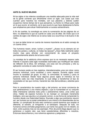 ANTE EL NUEVO MILENIO

Ni los siglos ni los milenios constituyen una medida adecuada para la vida real
de la gente corriente que difícilmente vivirá un siglo. Las cosas que mas
cuentan para nosotros los mortales, con sus placeres y dolores suelen
ocuparnos menos tiempo de lo que pensamos. La fecha no influye para nada
en lo que ocurre: al contrario, es lo que ocurre lo que hace destacarse la fecha
que empleamos para situar históricamente un suceso extraordinario.

A fin de cuentas, la cronología es como la numeración de las páginas de un
libro: no determina lo que se cuente en cada una de ellas. De modo que si el
cambio de siglo o de milenio se ve cerca nada va a ocurrirnos ni de bueno ni de
malo.

Lo que se debe tomar en cuenta de manera importante es el sabio consejo de
un cuento chino:

"los humanos nacen, aman, luchan y mueren". ¿Acaso no es siempre así en
todos los países y culturas, en todas las épocas? ¿Hace falta realmente saber
mucho mas para afrontar con conocimiento de causa el proyecto
permanentemente abierto de la buena vida?

La moraleja de la sabiduría china expresa que no es necesario esperar cada
tridente ni siquiera cada siglo novedades esenciales que modifiquen las bases
de reflexión de la ética. Sin embargo, una cosa son los principios y otra su
aplicación concreta en cada momento histórico.

El ser humano existe en tres registros, interrelacionados unos con otros: como
persona individual, como sociedad y como especie. Durante siglos contó
mucho la sociedad (el grupo, la tribu, la comunidad, la nación) y poco la
persona individual. Desde hace algunos pocos siglos el individuo se fue
haciendo cada vez más importante, lo cual obligo a transformar el tipo de
sociedades en las que vivimos, haciendo las más democráticas y abiertas para
todos.

Pero lo característico de nuestro siglo y del próximo, es tomar conciencia de
que pertenecemos a una misma especie y que la humanidad en su conjunto
debe interesarse salvarse toda junta o pereceremos todos, unos antes que
otros. Hablar de especie humana no es manejar un concepto meramente
biológico, sino que apunta a un proyecto común, a una forma de comprender lo
humano desde una fraternidad básica. Equivale a algo que podríamos resumir
así: ser humano es no poder entenderse a uno mismo si te desentiendes de los
demás. Lo complicado de todo esto comienza cuando tenemos que aceptar al
diferente, al extraño, al inmigrante o al extranjero. Después de todo, los
humanos somos animales gregorianos y por tanto nos gusta vivir en rebaño, es
decir, entre quienes mas se nos asemejan. Pero de pronto llega alguien que no
pertenece a nuestro clan, que tiene características diferentes a nosotros.
Entonces desconfiamos y nos volvemos agresivos y peligrosos…
 