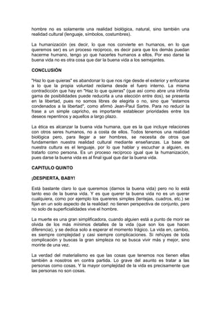 hombre no es solamente una realidad biológica, natural, sino también una
realidad cultural (lenguaje, símbolos, costumbres).

La humanización (es decir, lo que nos convierte en humanos, en lo que
queremos ser) es un proceso reciproco, es decir para que los demás puedan
hacerme humano, tengo yo que hacerles humanos a ellos. Por eso darse la
buena vida no es otra cosa que dar la buena vida a los semejantes.

CONCLUSIÓN

"Haz lo que quieras" es abandonar lo que nos rige desde el exterior y enfocarse
a lo que la propia voluntad reclama desde el fuero interno. La misma
contradicción que hay en "Haz lo que quieras" (que así como abre una infinita
gama de posibilidades puede reducirla a una elección entre dos), se presenta
en la libertad, pues no somos libres de elegirla o no, sino que "estamos
condenados a la libertad", como afirmó Jean-Paul Sartre. Para no reducir la
frase a un simple capricho, es importante establecer prioridades entre los
deseos repentinos y aquellos a largo plazo.

La ética es alcanzar la buena vida humana, que es la que incluye relaciones
con otros seres humanos, no a costa de ellos. Todos tenemos una realidad
biológica pero, para llegar a ser hombres, se necesita de otros que
fundamenten nuestra realidad cultural mediante enseñanzas. La base de
nuestra cultura es el lenguaje, por lo que hablar y escuchar a alguien, es
tratarlo como persona. Es un proceso recíproco igual que la humanización,
pues darse la buena vida es al final igual que dar la buena vida.

CAPITULO QUINTO

¡DESPIERTA, BABY!

Está bastante claro lo que queremos (darnos la buena vida) pero no lo está
tanto eso de la buena vida. Y es que querer la buena vida no es un querer
cualquiera, como por ejemplo los quereres simples (lentejas, cuadros, etc.) se
fijan en un solo aspecto de la realidad: no tienen perspectiva de conjunto, pero
no solo de superficialidades vive el hombre.

La muerte es una gran simplificadora, cuando alguien está a punto de morir se
olvida de los más mínimos detalles de la vida (que son los que hacen
diferencia), y se dedica solo a esperar el momento trágico. La vida en, cambio,
es siempre complejidad y casi siempre complicaciones. Si rehúyes de toda
complicación y buscas la gran simpleza no se busca vivir más y mejor, sino
morirte de una vez.

La verdad del materialismo es que las cosas que tenemos nos tienen ellas
también a nosotros en contra partida. Lo grave del asunto es tratar a las
personas como cosas. Y la mayor complejidad de la vida es precisamente que
las personas no son cosas.
 