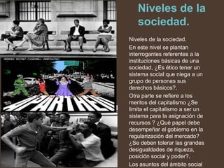 Niveles de la
   sociedad.
Niveles de la sociedad.
En este nivel se plantan
interrogantes referentes a la
instituciones básicas de una
sociedad, ¿Es ético tener un
sistema social que niega a un
grupo de personas sus
derechos básicos?.
Otra parte se refiere a los
meritos del capitalismo ¿Se
limita el capitalismo a ser un
sistema para la asignación de
recursos ? ¿Qué papel debe
desempeñar el gobierno en la
regularización del mercado?
¿Se deben tolerar las grandes
desigualdades de riqueza,
posición social y poder?.
Los asuntos del ámbito social
 
