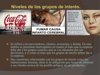 Niveles de los grupos de interés.




 Se refiere a los proveedores, clientes, accionista, y demás. En este
  ámbito se presentan interrogantes en cuanto al trato que la empresa
  debe dar a los grupos externos que se ven afectados por sus
  decisiones, a si como al trato que los grupos de interés deben dar a
  la empresa.
 Hay cuestiones relacionadas con los grupos de interés como las
  transacciones internas; otras es la obligación que tienen de informar
  a sus clientes acerca de las posible peligros de sus productos.
 