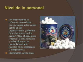 Nivel de lo personal

 Las interrogantes se
  refieren a como deben
  unas personas tratar a otras
  dentro de las
  organizaciones .¡debemos
  de ser honestos con los
  demás? ¿Qué obligaciones
  tenemos? Como humanos
  y trabajadores en un
  puesto laboral ante
  nuestros fejes, empleados
  y compañeros?.
 Instrumento s de la ética.
 
