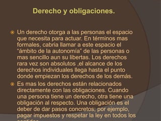 Derecho y obligaciones.

   Un derecho otorga a las personas el espacio
    que necesita para actuar. En términos mas
    formales, cabria llamar a este espacio el
    “ámbito de la autonomía” de las personas o
    mas sencillo aun su libertas. Los derechos
    rara vez son absolutos ,el alcance de los
    derechos individuales llega hasta el punto
    donde empiezan los derechos de los demás.
   Es mas los derechos están relacionados
    directamente con las obligaciones. Cuando
    una persona tiene un derecho, otra tiene una
    obligación al respecto. Una obligación es el
    deber de dar pasos concretos; por ejemplo,
    pagar impuestos y respetar la ley en todos los
 