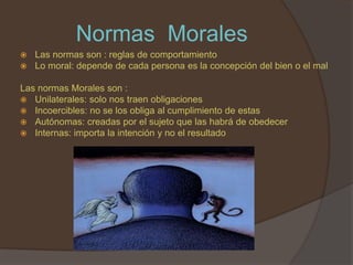 Normas Morales
   Las normas son : reglas de comportamiento
   Lo moral: depende de cada persona es la concepción del bien o el mal

Las normas Morales son :
 Unilaterales: solo nos traen obligaciones
 Incoercibles: no se los obliga al cumplimiento de estas
 Autónomas: creadas por el sujeto que las habrá de obedecer
 Internas: importa la intención y no el resultado
 