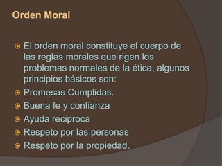 Orden Moral


 El orden moral constituye el cuerpo de
  las reglas morales que rigen los
  problemas normales de la ética, algunos
  principios básicos son:
 Promesas Cumplidas.
 Buena fe y confianza
 Ayuda reciproca
 Respeto por las personas
 Respeto por la propiedad.
 
