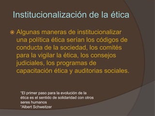Institucionalización de la ética
   Algunas maneras de institucionalizar
    una política ética serían los códigos de
    conducta de la sociedad, los comités
    para la vigilar la ética, los consejos
    judiciales, los programas de
    capacitación ética y auditorias sociales.


     “El primer paso para la evolución de la
     ética es el sentido de solidaridad con otros
     seres humanos
     “Albert Schweitzer
 