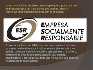 La responsabilidad social es un concepto que supone que una
empresa necesita ver más allá de sus propias metas y
reconocer otras obligaciones para con la sociedad.




Es responsabilidad social de una empresa evaluar todos sus
procesos de decisión y sus implicaciones o efectos sobre los
demás. La responsabilidad social se aplica primero al universo
inmediato de ella: trabajadores, accionistas, clientes,
distribuidores y proveedores, dado que mantienen una estrecha
relación con la organización.
 