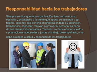 Siempre se dice que toda organización tiene como recurso
esencial y estratégico a la gente que aporta su esfuerzo y su
talento, esto hay que ponerlo en práctica en toda su extensión.
Seleccionar, capacitar, motivar, promover al personal es parte
de sus tareas indispensables. También, se debe ofrecer sueldos
y prestaciones adecuadas y justas al trabajo desempeñado, y se
debe proteger la salud y seguridad de los trabajadores.
 