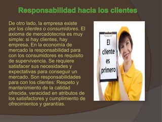 De otro lado, la empresa existe
por los clientes o consumidores. El
axioma de mercadotecnia es muy
simple: si hay clientes, hay
empresa. En la economía de
mercado la responsabilidad para
con los consumidores es requisito
de supervivencia. Se requiere
satisfacer sus necesidades y
expectativas para conseguir un
mercado. Son responsabilidades
para con los clientes: Respeto y
mantenimiento de la calidad
ofrecida, veracidad en atributos de
los satisfactores y cumplimiento de
ofrecimientos y garantías.
 