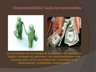 Los accionistas son los dueños de la empresa, han invertido su
 capital y arriesgan su patrimonio. Las responsabilidades más
   comunes para con los accionistas son: Honestidad en la
           administración, rentabilidad y productividad.
 