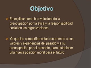    Es explicar como ha evolucionado la
    preocupación por la ética y la responsabilidad
    social en las organizaciones.

   Ya que las compañías están recurriendo a sus
    valores y experiencias del pasado y a su
    preocupación por el presente, para establecer
    una nueva posición moral para el futuro
 