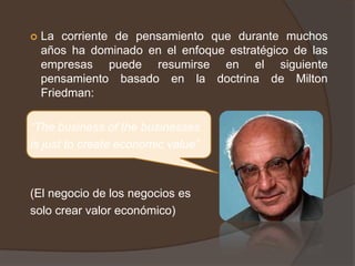    La corriente de pensamiento que durante muchos
    años ha dominado en el enfoque estratégico de las
    empresas puede resumirse en el siguiente
    pensamiento basado en la doctrina de Milton
    Friedman:

“The business of the businesses
is just to create economic value”



(El negocio de los negocios es
solo crear valor económico)
 